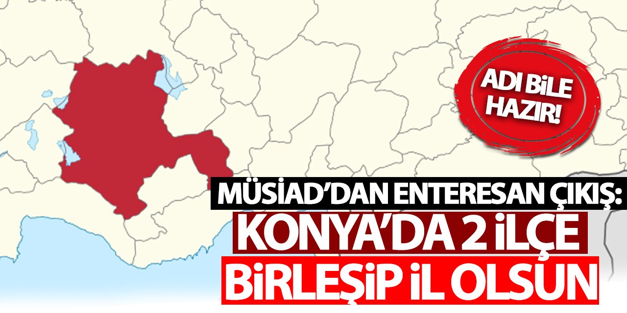 MÜSİAD’dan enteresan çıkış: Konya’da o 2 ilçe birleşip il olsun!