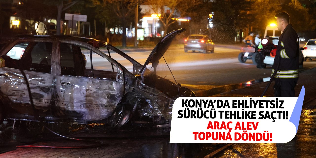 Konya’da Ehliyetsiz Sürücü Tehlike Saçtı! Araç Alev Topuna Döndü!