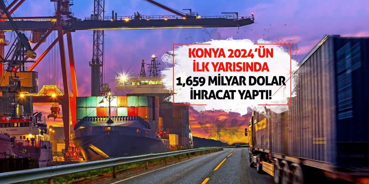 Konya 2024'ün ilk yarısında 1,659 milyar dolar ihracat yaptı!