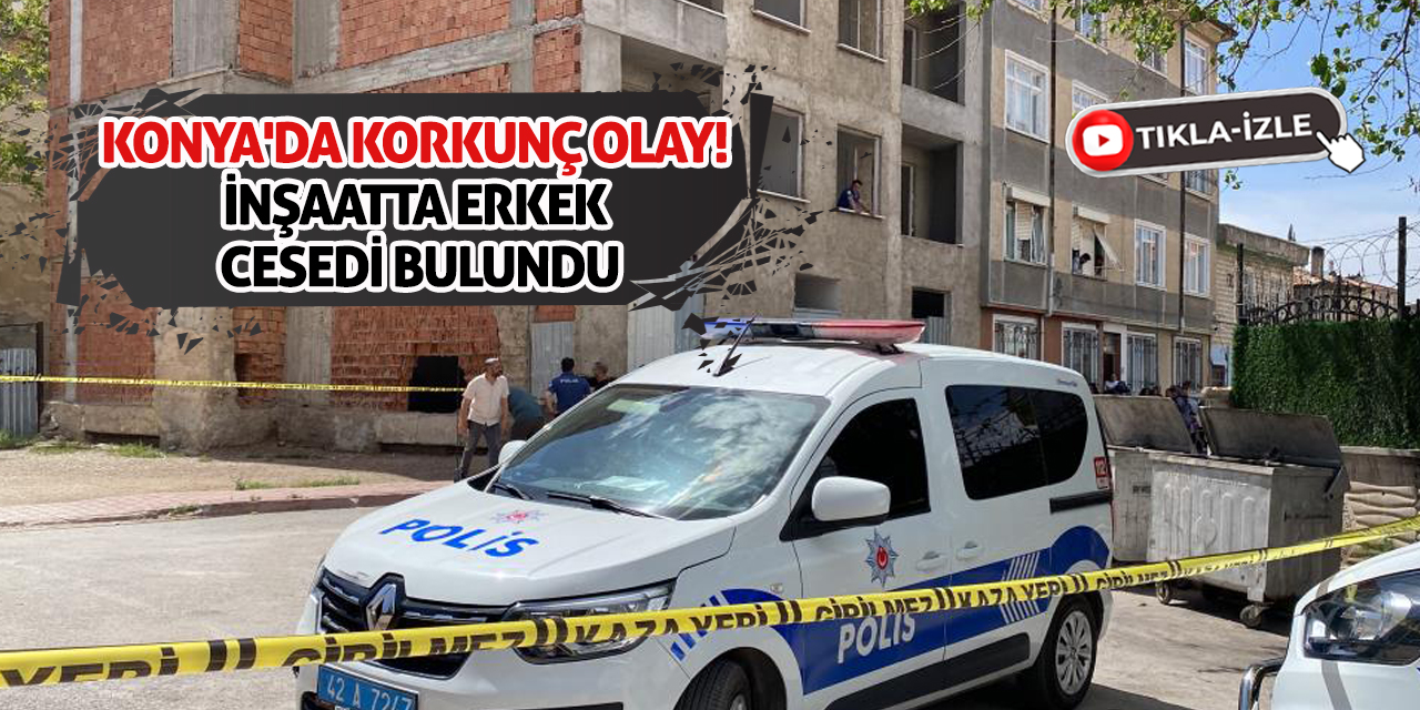 Konya'da korkunç olay! İnşaatta erkek cesedi bulundu