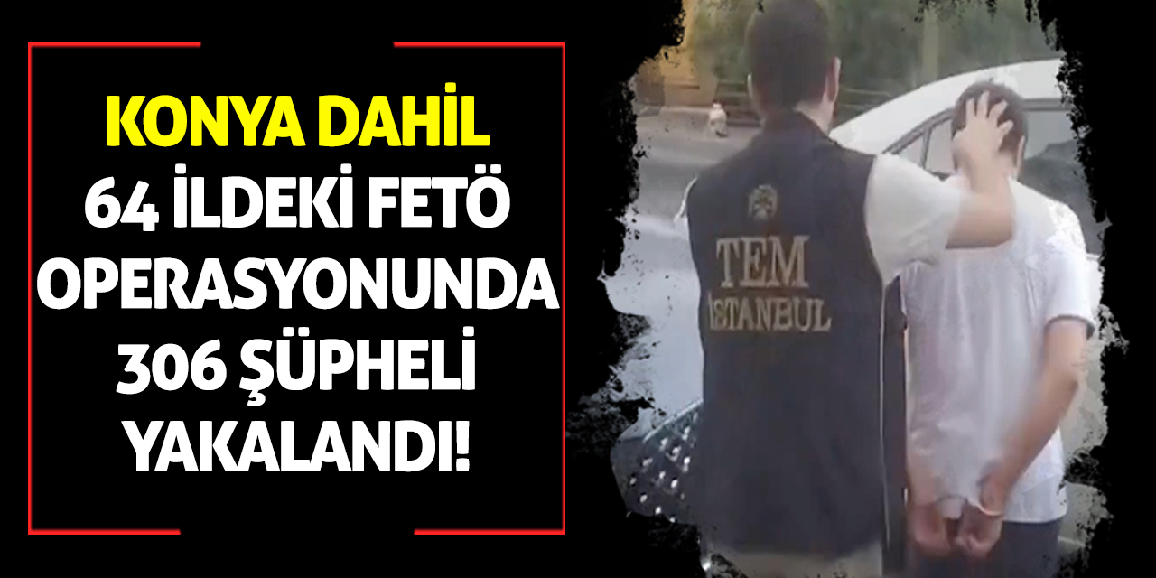 Konya dahil 64 ildeki FETÖ operasyonunda 306 şüpheli yakalandı!