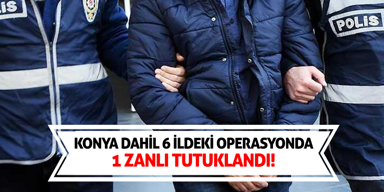 Konya dahil 6 ildeki operasyonda 1 zanlı tutuklandı!