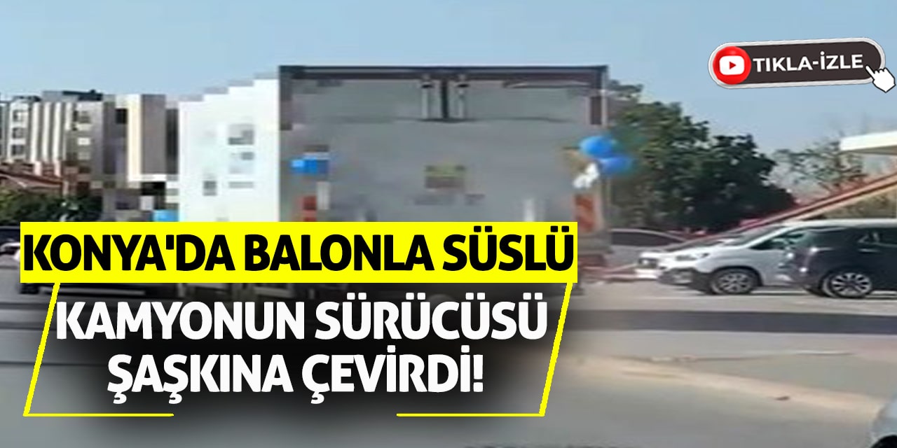 Konya'da Balonla Süslü Kamyonun Sürücüsü Şaşkına Çevirdi!