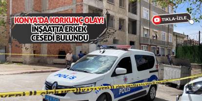 Konya'da korkunç olay! İnşaatta erkek cesedi bulundu