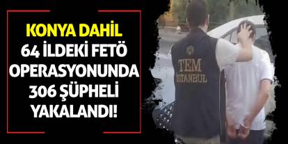 Konya dahil 64 ildeki FETÖ operasyonunda 306 şüpheli yakalandı!