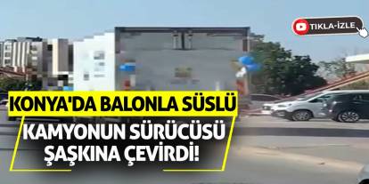 Konya'da Balonla Süslü Kamyonun Sürücüsü Şaşkına Çevirdi!