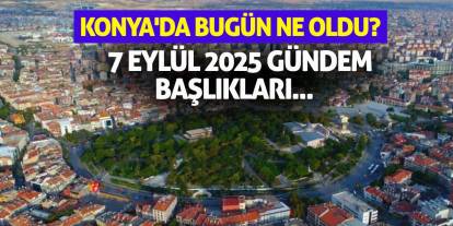 Konya'da Bugün Ne Oldu? 7 Eylül 2025 Gündem Başlıkları