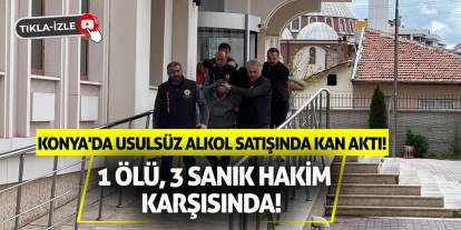 Konya'da usulsüz alkol satışında kan aktı: 1 ölü, 3 sanık hakim karşısında!