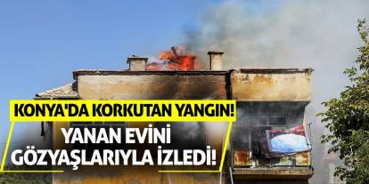 Konya'da korkutan yangın! Yanan evini gözyaşlarıyla izledi!